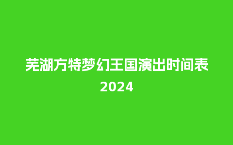 芜湖方特梦幻王国演出时间表2024