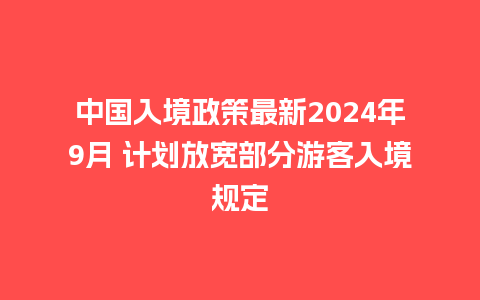 中国入境政策最新2024年9月 计划放宽部分游客入境规定