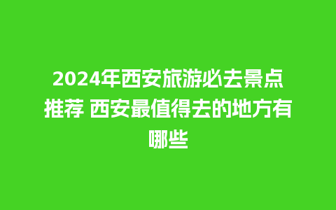 2024年西安旅游必去景点推荐 西安最值得去的地方有哪些