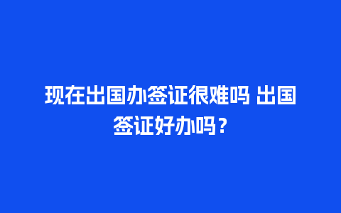 现在出国办签证很难吗 出国签证好办吗？