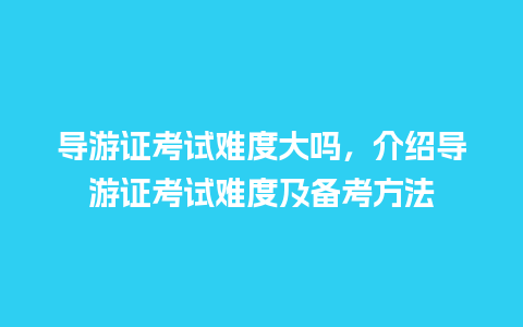 导游证考试难度大吗，介绍导游证考试难度及备考方法