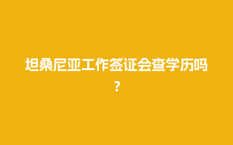 坦桑尼亚工作签证会查学历吗？