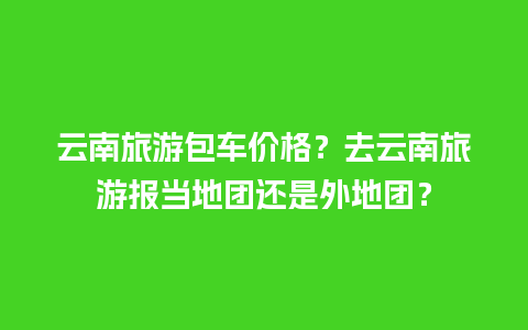 云南旅游包车价格？去云南旅游报当地团还是外地团？