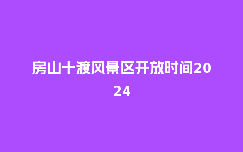 房山十渡风景区开放时间2024