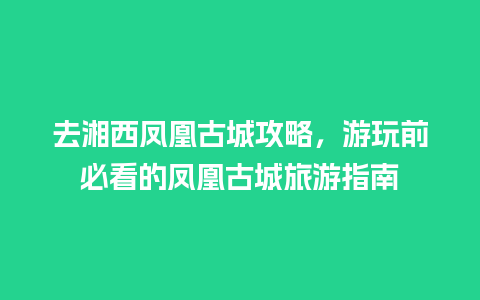 去湘西凤凰古城攻略，游玩前必看的凤凰古城旅游指南