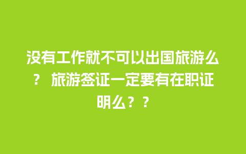 没有工作就不可以出国旅游么？ 旅游签证一定要有在职证明么？？