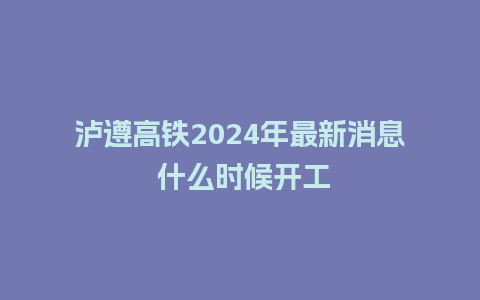 泸遵高铁2024年最新消息 什么时候开工