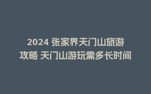 2024 张家界天门山旅游攻略 天门山游玩需多长时间