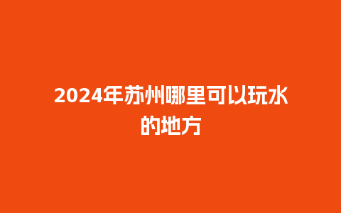 2024年苏州哪里可以玩水的地方