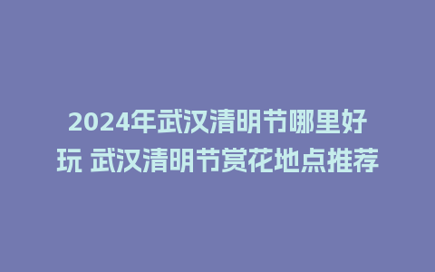 2024年武汉清明节哪里好玩 武汉清明节赏花地点推荐