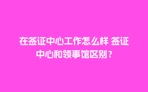 在签证中心工作怎么样 签证中心和领事馆区别？