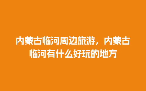 内蒙古临河周边旅游，内蒙古临河有什么好玩的地方