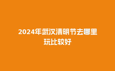 2024年武汉清明节去哪里玩比较好