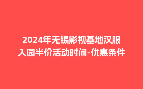 2024年无锡影视基地汉服入园半价活动时间-优惠条件