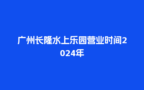 广州长隆水上乐园营业时间2024年