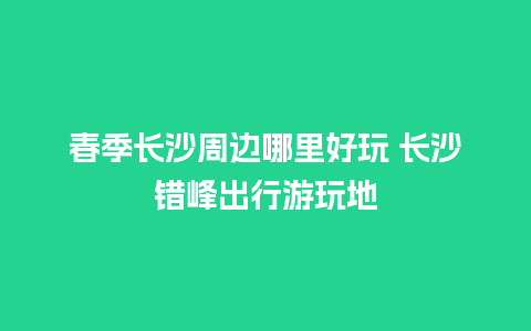 春季长沙周边哪里好玩 长沙错峰出行游玩地