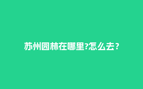 苏州园林在哪里?怎么去？