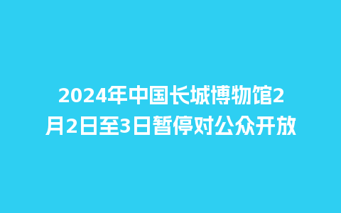 2024年中国长城博物馆2月2日至3日暂停对公众开放