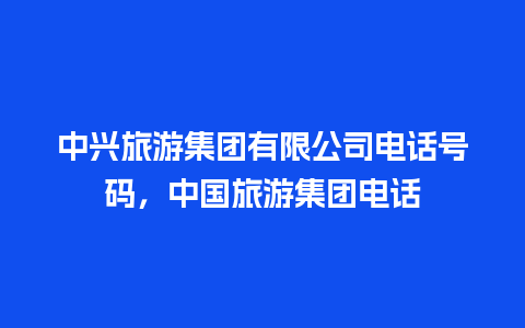 中兴旅游集团有限公司电话号码，中国旅游集团电话