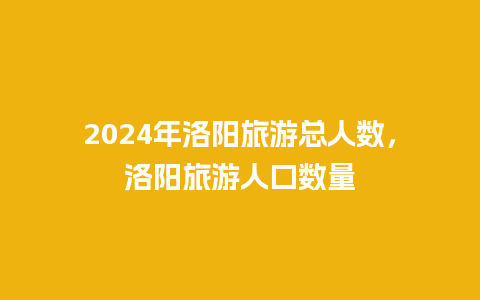 2024年洛阳旅游总人数，洛阳旅游人口数量