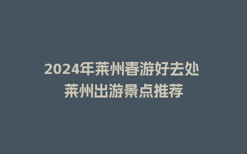 2024年莱州春游好去处 莱州出游景点推荐