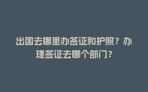 出国去哪里办签证和护照？办理签证去哪个部门？