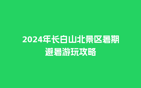 2024年长白山北景区暑期避暑游玩攻略