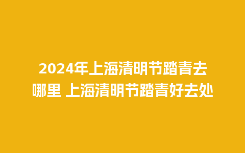 2024年上海清明节踏青去哪里 上海清明节踏青好去处