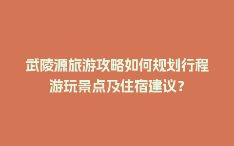 武陵源旅游攻略如何规划行程游玩景点及住宿建议？