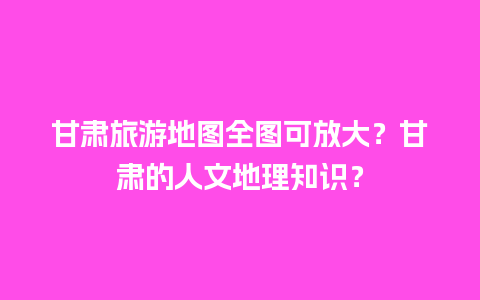 甘肃旅游地图全图可放大？甘肃的人文地理知识？