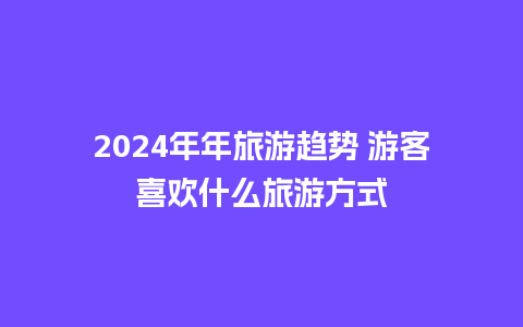 2024年年旅游趋势 游客喜欢什么旅游方式