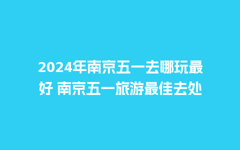 2024年南京五一去哪玩最好 南京五一旅游最佳去处