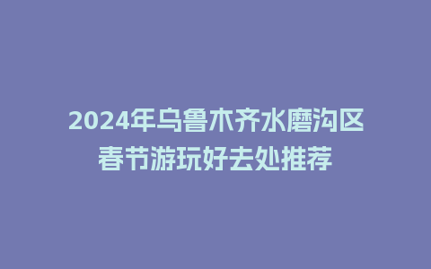 2024年乌鲁木齐水磨沟区春节游玩好去处推荐