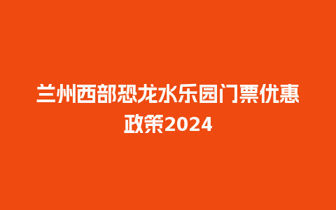 兰州西部恐龙水乐园门票优惠政策2024