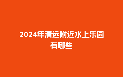 2024年清远附近水上乐园有哪些