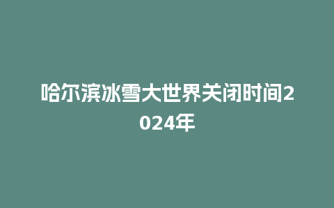 哈尔滨冰雪大世界关闭时间2024年