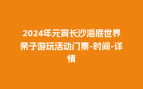 2024年元宵长沙海底世界亲子游玩活动门票-时间-详情