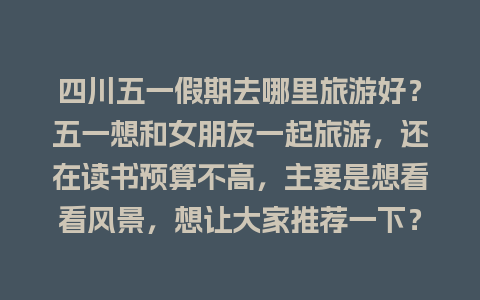 四川五一假期去哪里旅游好？五一想和女朋友一起旅游，还在读书预算不高，主要是想看看风景，想让大家推荐一下？