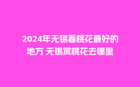 2024年无锡看桃花最好的地方 无锡赏桃花去哪里