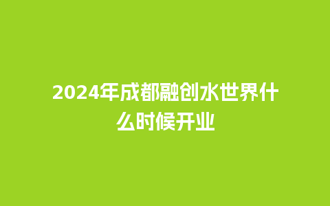 2024年成都融创水世界什么时候开业