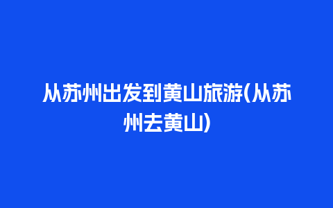 从苏州出发到黄山旅游(从苏州去黄山)