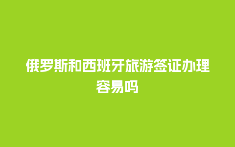 俄罗斯和西班牙旅游签证办理容易吗