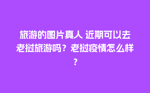 旅游的图片真人 近期可以去老挝旅游吗？老挝疫情怎么样？