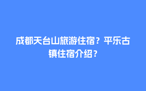 成都天台山旅游住宿？平乐古镇住宿介绍？