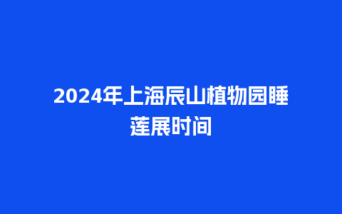 2024年上海辰山植物园睡莲展时间