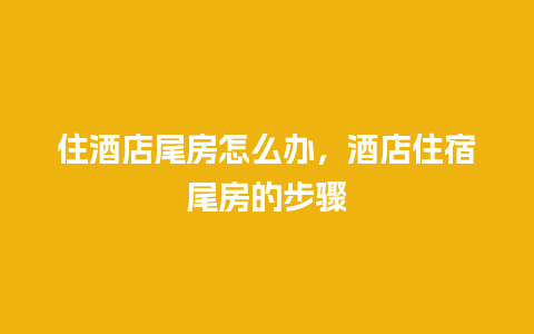 住酒店尾房怎么办，酒店住宿尾房的步骤