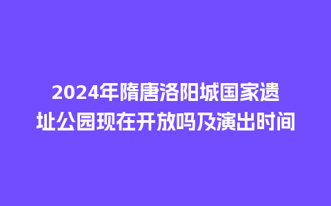 2024年隋唐洛阳城国家遗址公园现在开放吗及演出时间