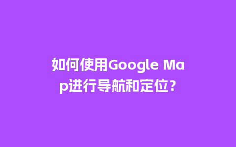 如何使用Google Map进行导航和定位？