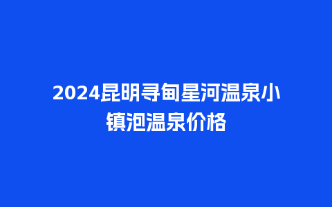 2024昆明寻甸星河温泉小镇泡温泉价格