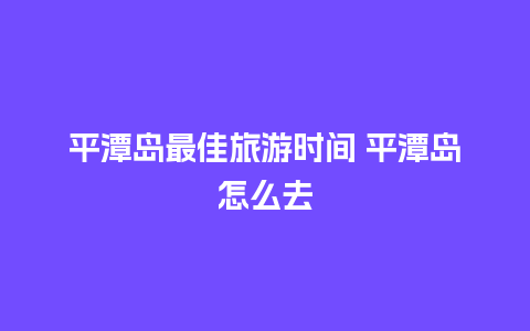 平潭岛最佳旅游时间 平潭岛怎么去